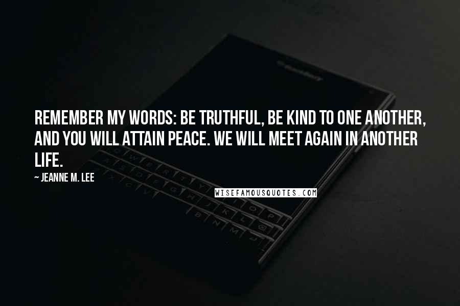 Jeanne M. Lee Quotes: Remember my words: Be truthful, be kind to one another, and you will attain peace. We will meet again in another life.