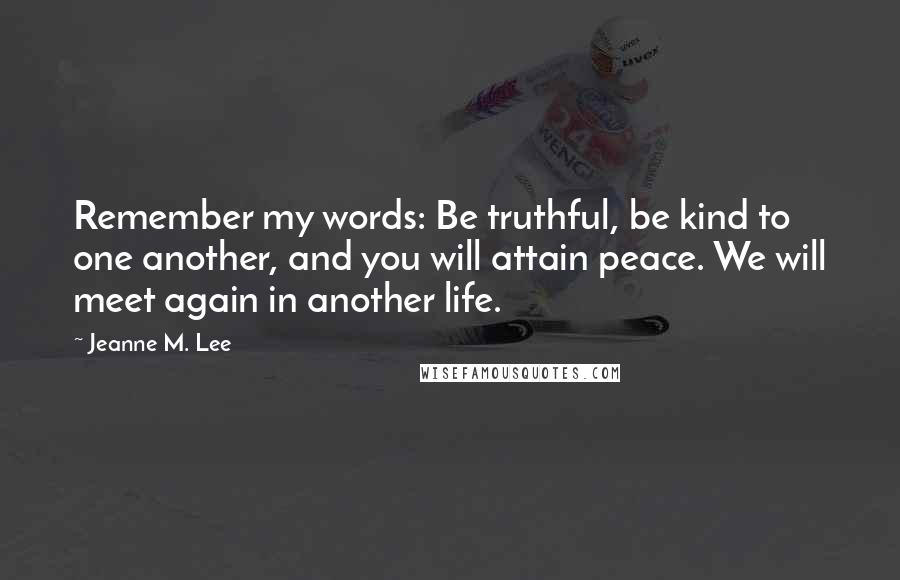 Jeanne M. Lee Quotes: Remember my words: Be truthful, be kind to one another, and you will attain peace. We will meet again in another life.