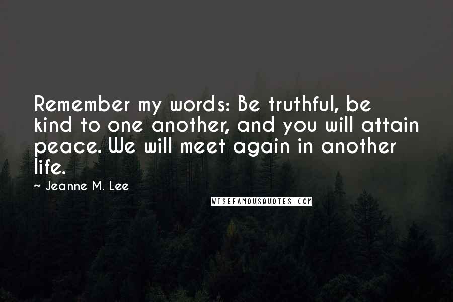Jeanne M. Lee Quotes: Remember my words: Be truthful, be kind to one another, and you will attain peace. We will meet again in another life.