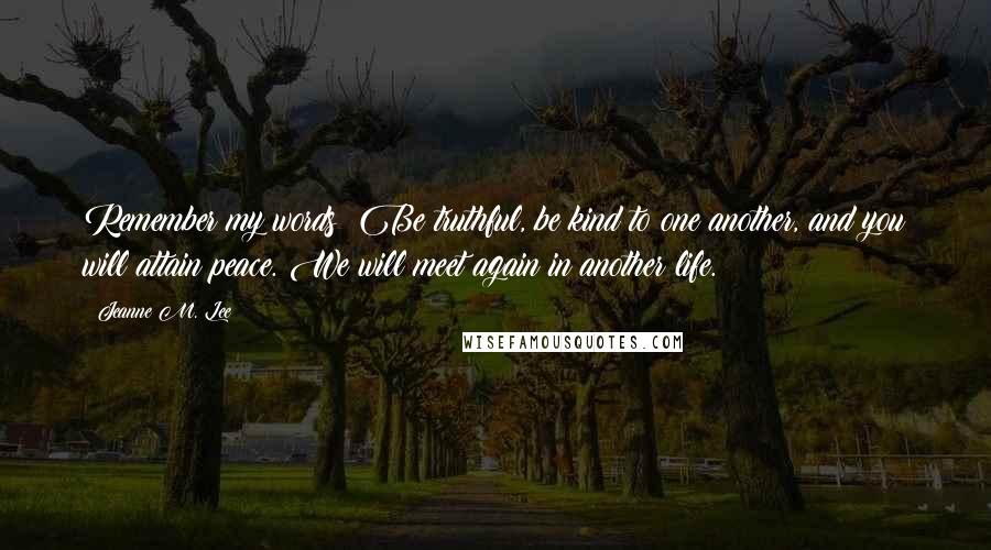 Jeanne M. Lee Quotes: Remember my words: Be truthful, be kind to one another, and you will attain peace. We will meet again in another life.