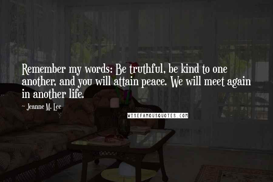 Jeanne M. Lee Quotes: Remember my words: Be truthful, be kind to one another, and you will attain peace. We will meet again in another life.