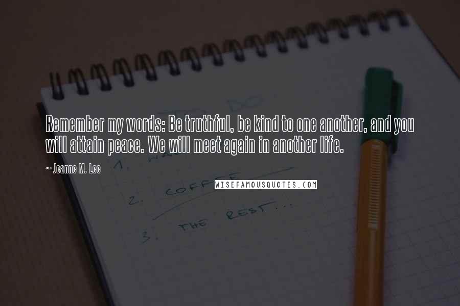 Jeanne M. Lee Quotes: Remember my words: Be truthful, be kind to one another, and you will attain peace. We will meet again in another life.