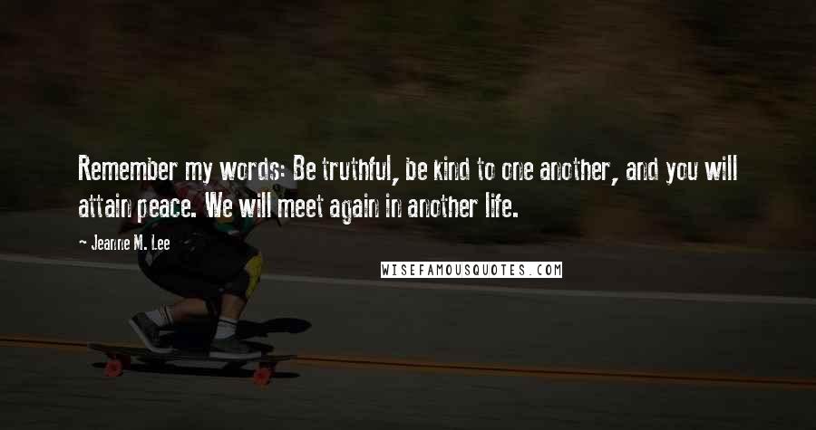 Jeanne M. Lee Quotes: Remember my words: Be truthful, be kind to one another, and you will attain peace. We will meet again in another life.