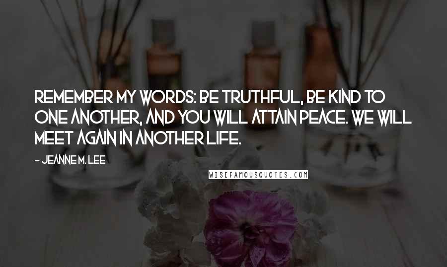 Jeanne M. Lee Quotes: Remember my words: Be truthful, be kind to one another, and you will attain peace. We will meet again in another life.