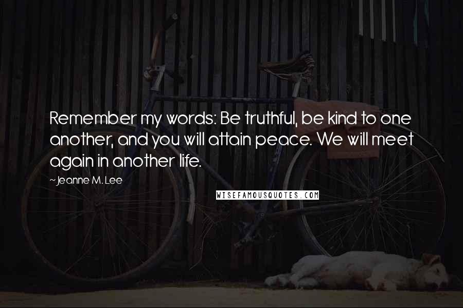Jeanne M. Lee Quotes: Remember my words: Be truthful, be kind to one another, and you will attain peace. We will meet again in another life.
