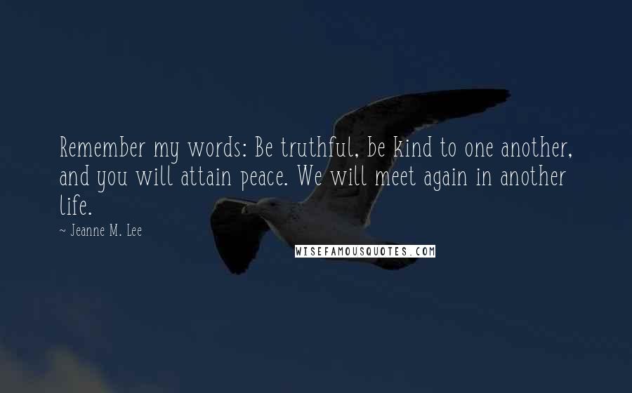 Jeanne M. Lee Quotes: Remember my words: Be truthful, be kind to one another, and you will attain peace. We will meet again in another life.