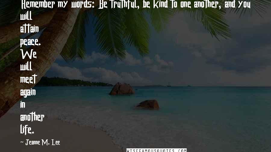 Jeanne M. Lee Quotes: Remember my words: Be truthful, be kind to one another, and you will attain peace. We will meet again in another life.