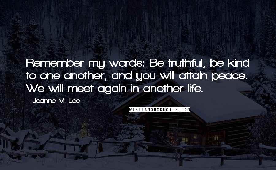 Jeanne M. Lee Quotes: Remember my words: Be truthful, be kind to one another, and you will attain peace. We will meet again in another life.