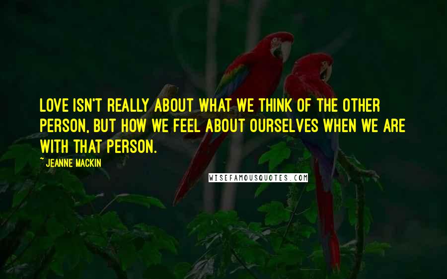 Jeanne Mackin Quotes: Love isn't really about what we think of the other person, but how we feel about ourselves when we are with that person.