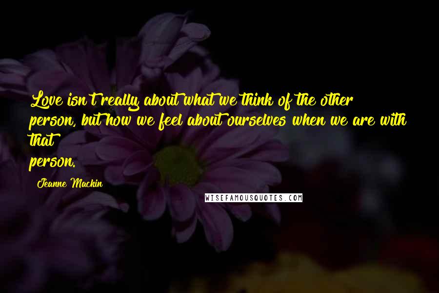 Jeanne Mackin Quotes: Love isn't really about what we think of the other person, but how we feel about ourselves when we are with that person.