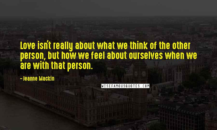 Jeanne Mackin Quotes: Love isn't really about what we think of the other person, but how we feel about ourselves when we are with that person.