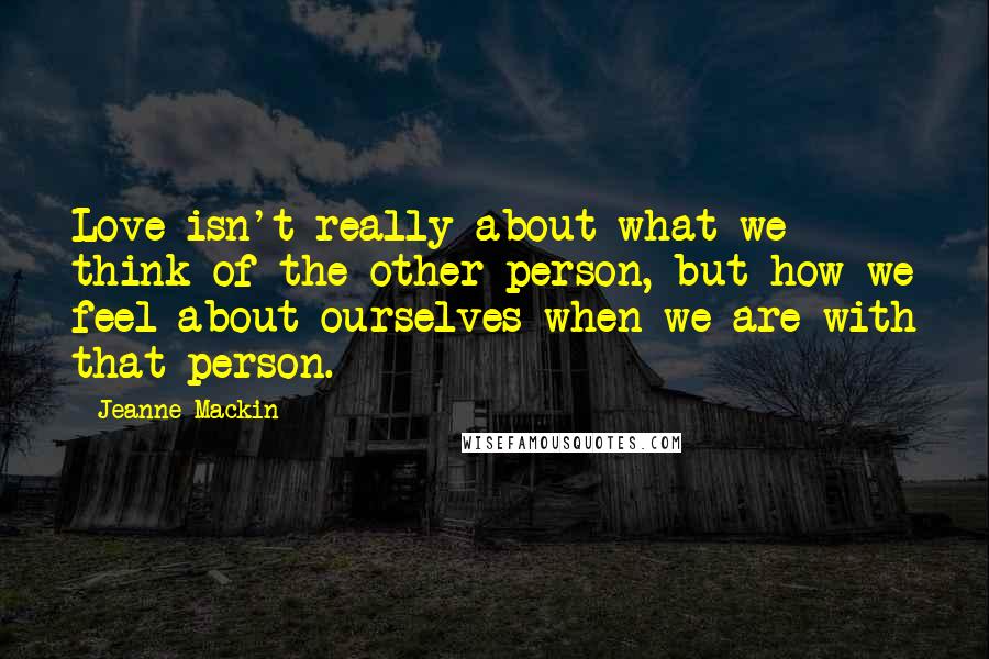 Jeanne Mackin Quotes: Love isn't really about what we think of the other person, but how we feel about ourselves when we are with that person.