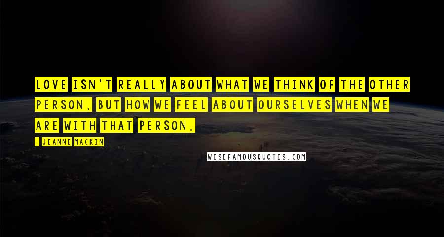 Jeanne Mackin Quotes: Love isn't really about what we think of the other person, but how we feel about ourselves when we are with that person.