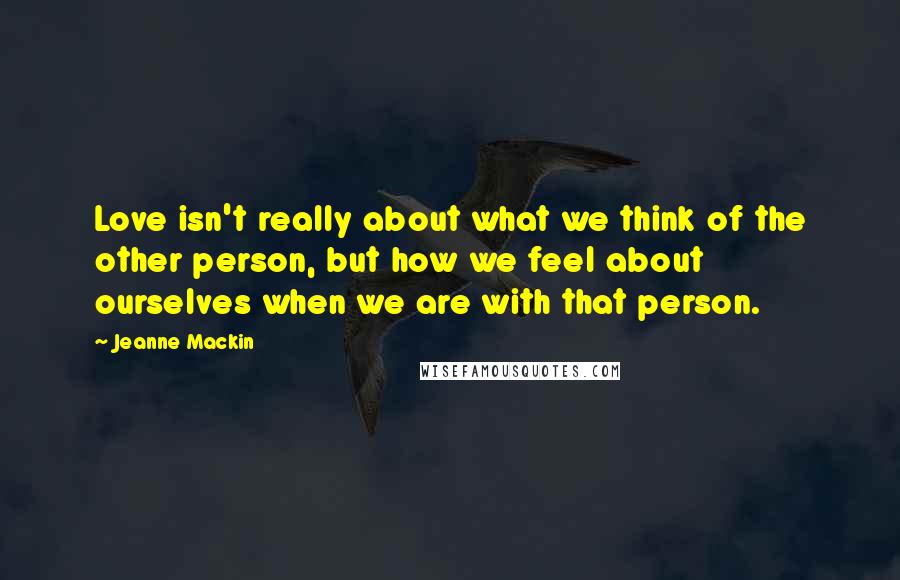 Jeanne Mackin Quotes: Love isn't really about what we think of the other person, but how we feel about ourselves when we are with that person.