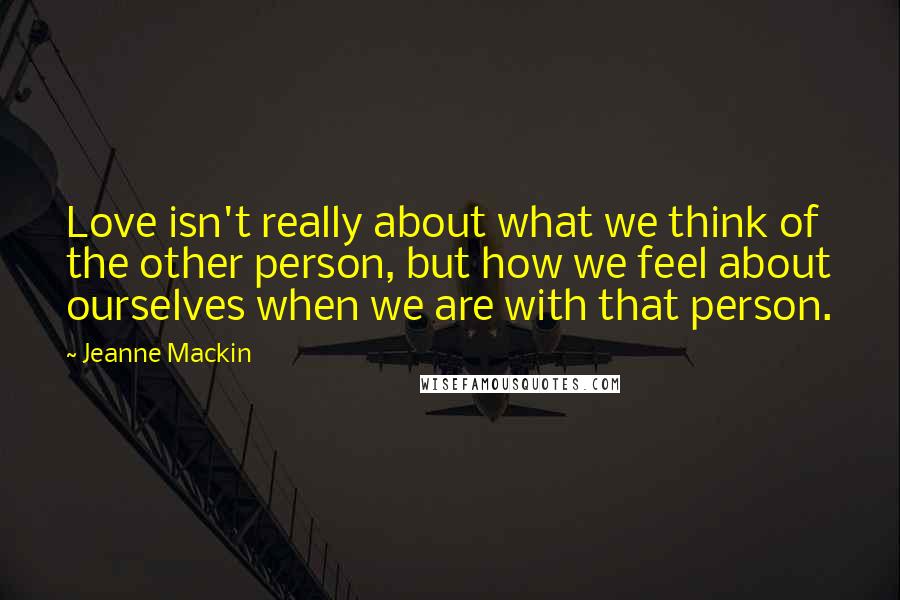 Jeanne Mackin Quotes: Love isn't really about what we think of the other person, but how we feel about ourselves when we are with that person.