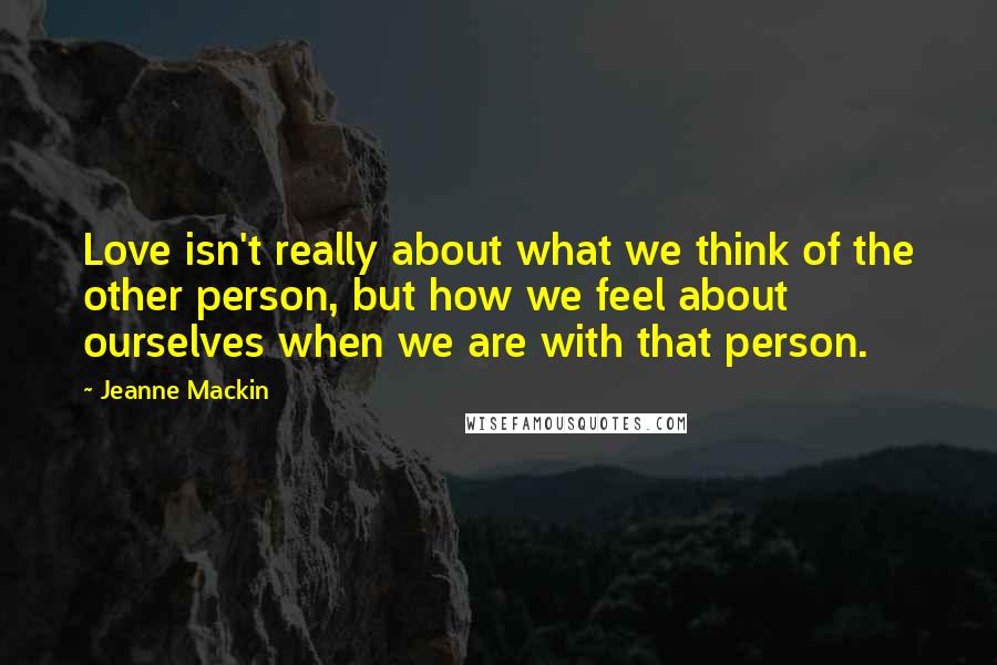 Jeanne Mackin Quotes: Love isn't really about what we think of the other person, but how we feel about ourselves when we are with that person.