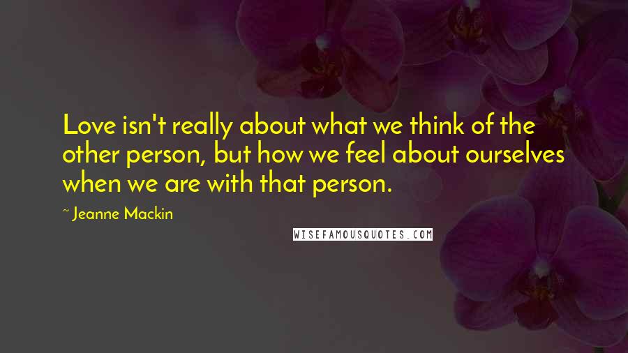 Jeanne Mackin Quotes: Love isn't really about what we think of the other person, but how we feel about ourselves when we are with that person.