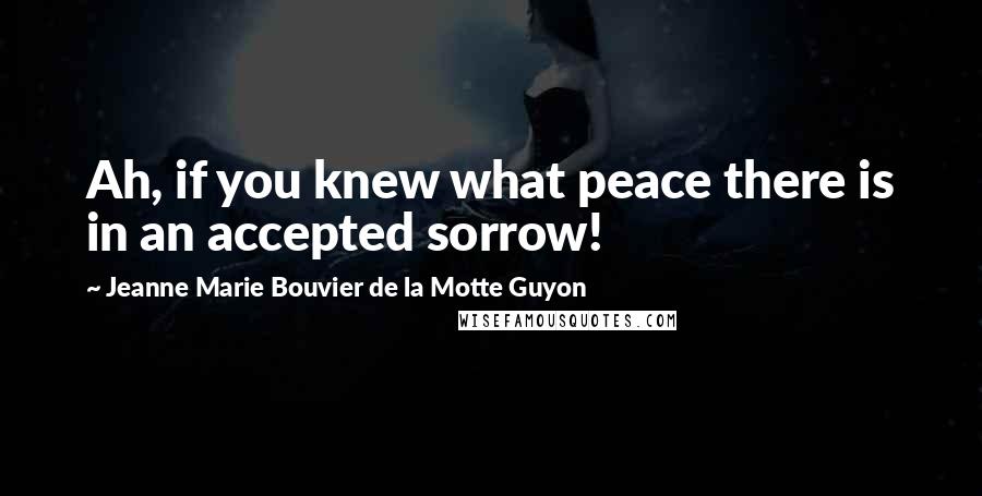 Jeanne Marie Bouvier De La Motte Guyon Quotes: Ah, if you knew what peace there is in an accepted sorrow!