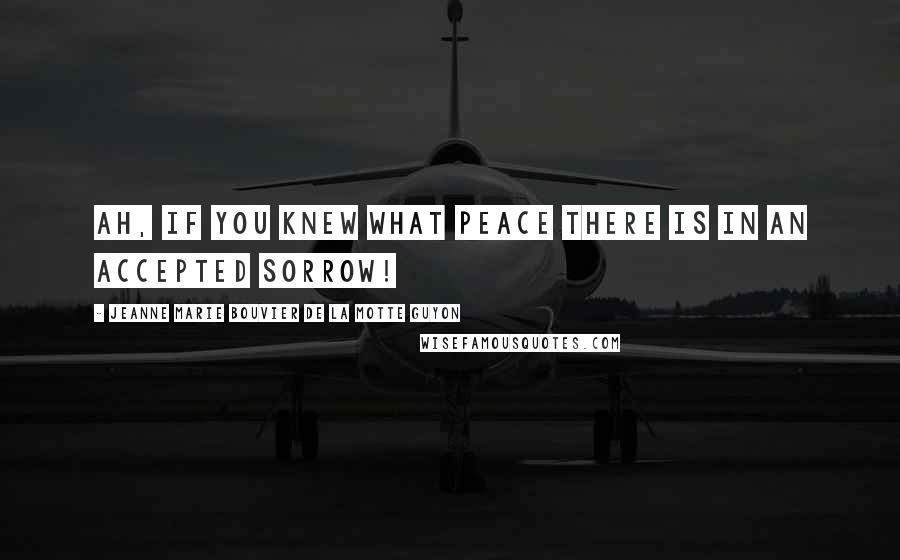 Jeanne Marie Bouvier De La Motte Guyon Quotes: Ah, if you knew what peace there is in an accepted sorrow!