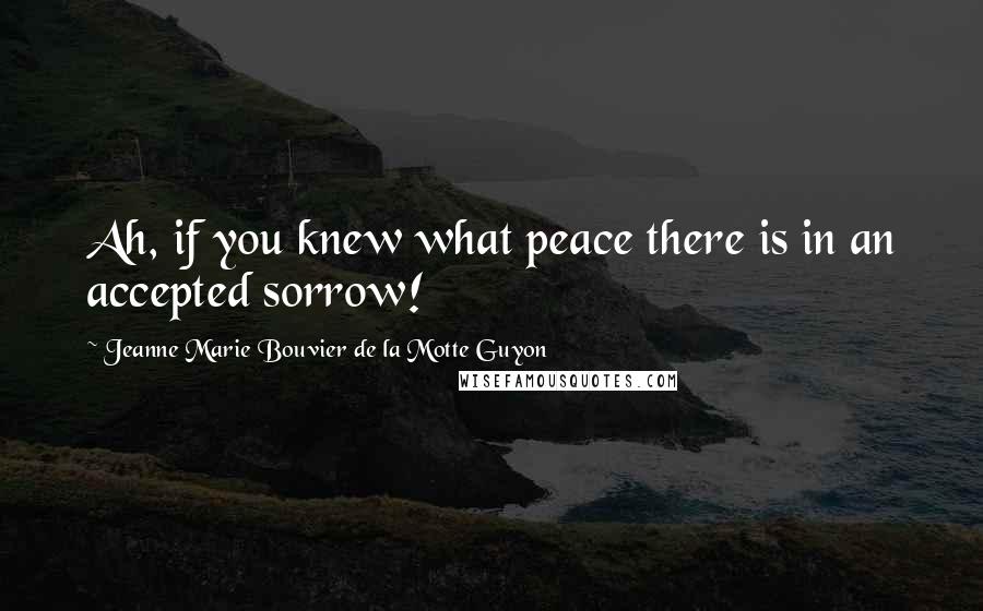 Jeanne Marie Bouvier De La Motte Guyon Quotes: Ah, if you knew what peace there is in an accepted sorrow!