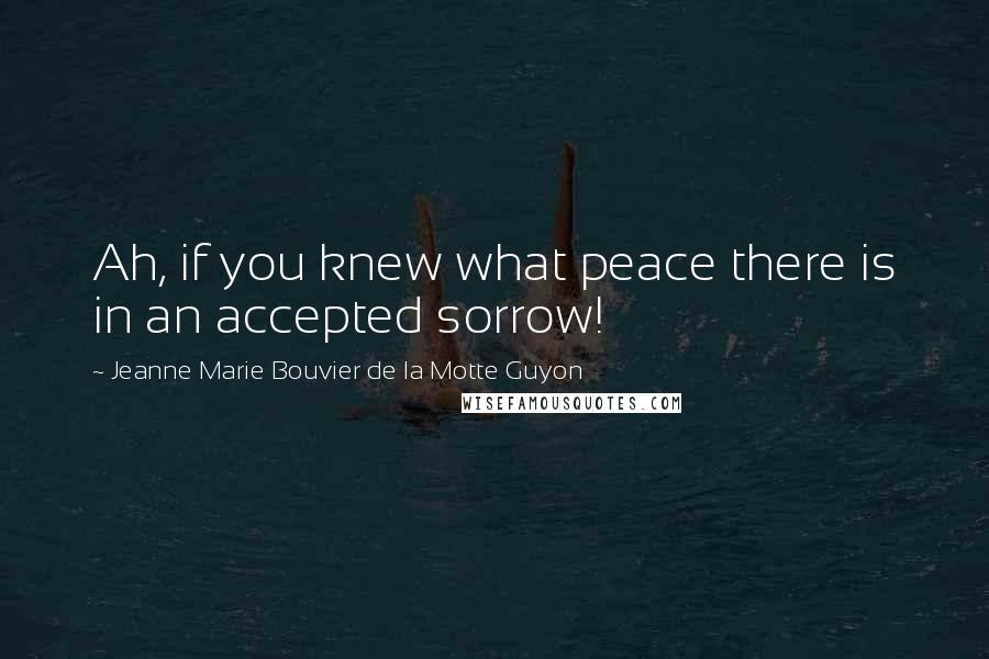 Jeanne Marie Bouvier De La Motte Guyon Quotes: Ah, if you knew what peace there is in an accepted sorrow!