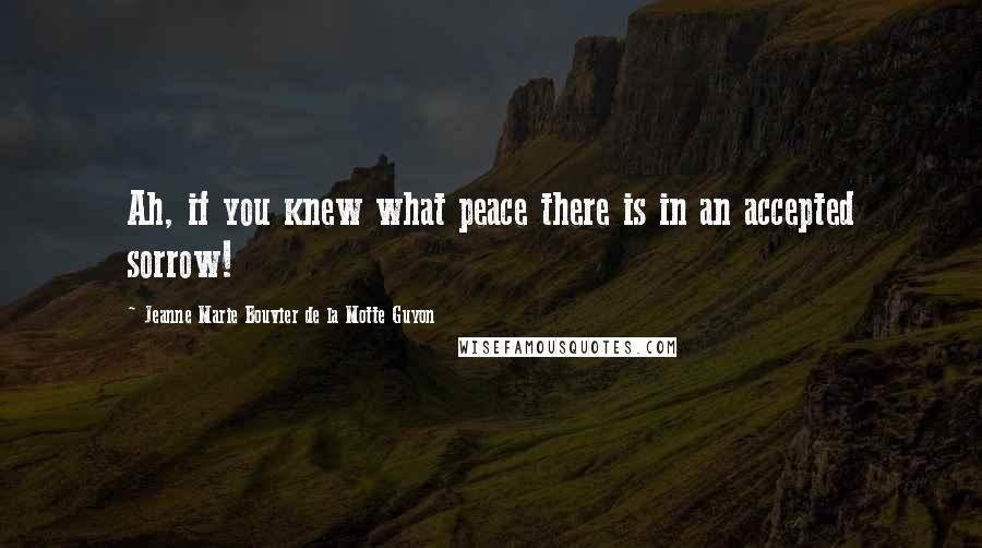 Jeanne Marie Bouvier De La Motte Guyon Quotes: Ah, if you knew what peace there is in an accepted sorrow!