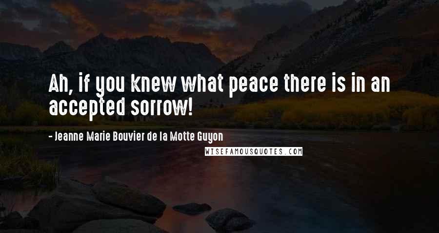 Jeanne Marie Bouvier De La Motte Guyon Quotes: Ah, if you knew what peace there is in an accepted sorrow!