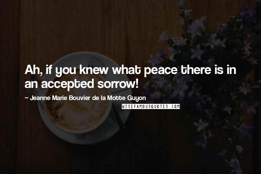 Jeanne Marie Bouvier De La Motte Guyon Quotes: Ah, if you knew what peace there is in an accepted sorrow!