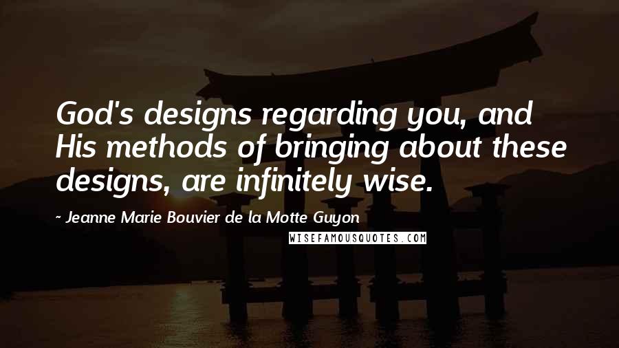 Jeanne Marie Bouvier De La Motte Guyon Quotes: God's designs regarding you, and His methods of bringing about these designs, are infinitely wise.