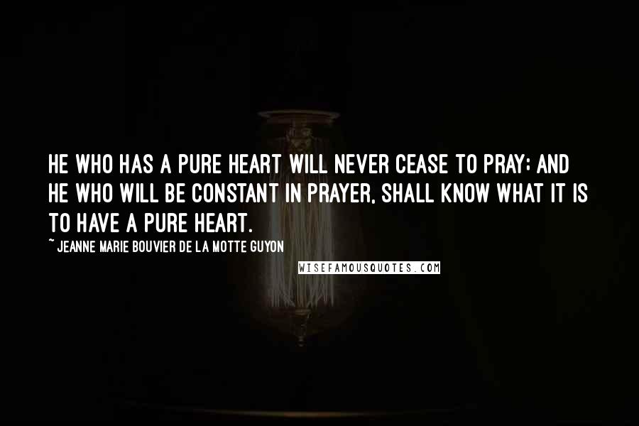 Jeanne Marie Bouvier De La Motte Guyon Quotes: He who has a pure heart will never cease to pray; and he who will be constant in prayer, shall know what it is to have a pure heart.