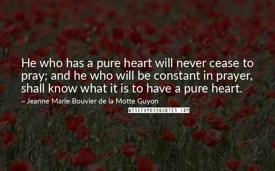 Jeanne Marie Bouvier De La Motte Guyon Quotes: He who has a pure heart will never cease to pray; and he who will be constant in prayer, shall know what it is to have a pure heart.