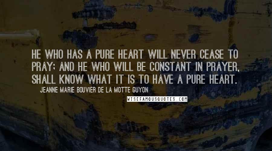 Jeanne Marie Bouvier De La Motte Guyon Quotes: He who has a pure heart will never cease to pray; and he who will be constant in prayer, shall know what it is to have a pure heart.
