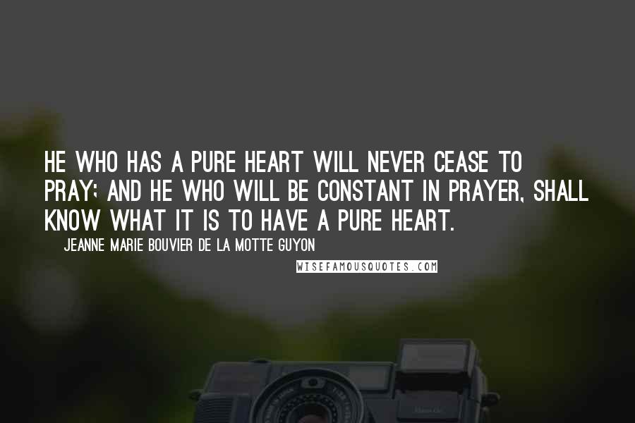 Jeanne Marie Bouvier De La Motte Guyon Quotes: He who has a pure heart will never cease to pray; and he who will be constant in prayer, shall know what it is to have a pure heart.