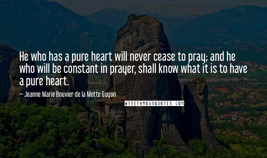 Jeanne Marie Bouvier De La Motte Guyon Quotes: He who has a pure heart will never cease to pray; and he who will be constant in prayer, shall know what it is to have a pure heart.