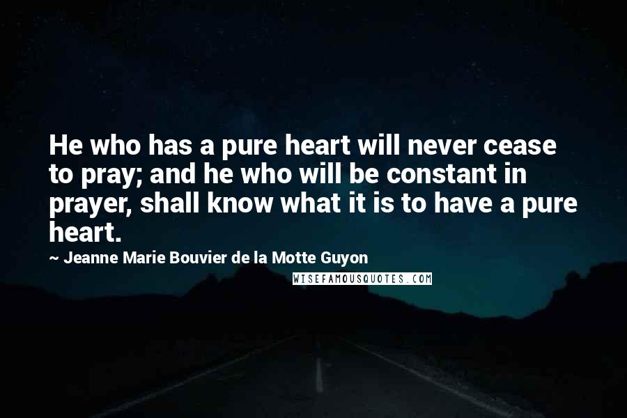 Jeanne Marie Bouvier De La Motte Guyon Quotes: He who has a pure heart will never cease to pray; and he who will be constant in prayer, shall know what it is to have a pure heart.