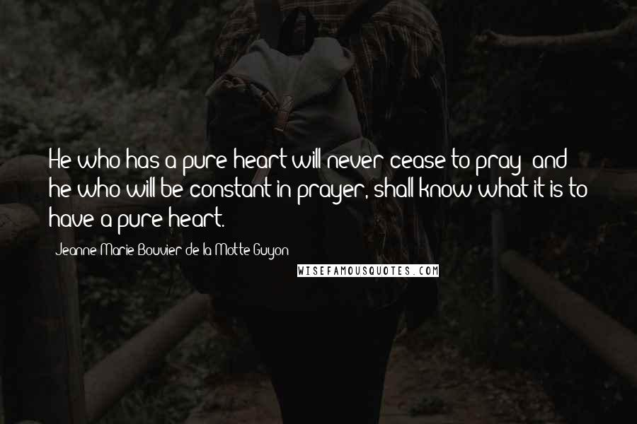 Jeanne Marie Bouvier De La Motte Guyon Quotes: He who has a pure heart will never cease to pray; and he who will be constant in prayer, shall know what it is to have a pure heart.