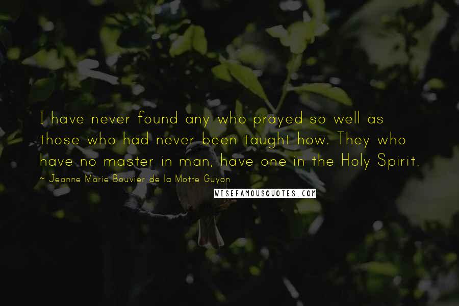 Jeanne Marie Bouvier De La Motte Guyon Quotes: I have never found any who prayed so well as those who had never been taught how. They who have no master in man, have one in the Holy Spirit.