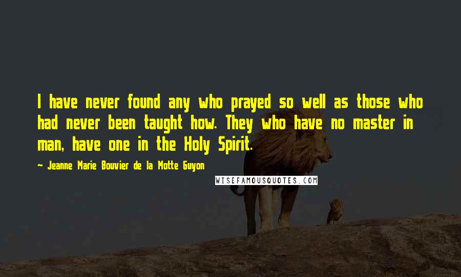 Jeanne Marie Bouvier De La Motte Guyon Quotes: I have never found any who prayed so well as those who had never been taught how. They who have no master in man, have one in the Holy Spirit.