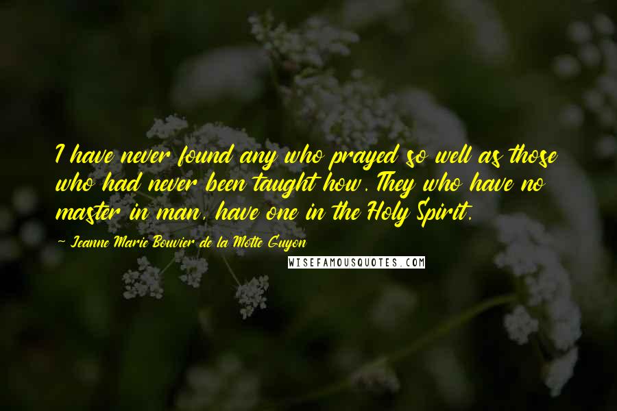 Jeanne Marie Bouvier De La Motte Guyon Quotes: I have never found any who prayed so well as those who had never been taught how. They who have no master in man, have one in the Holy Spirit.