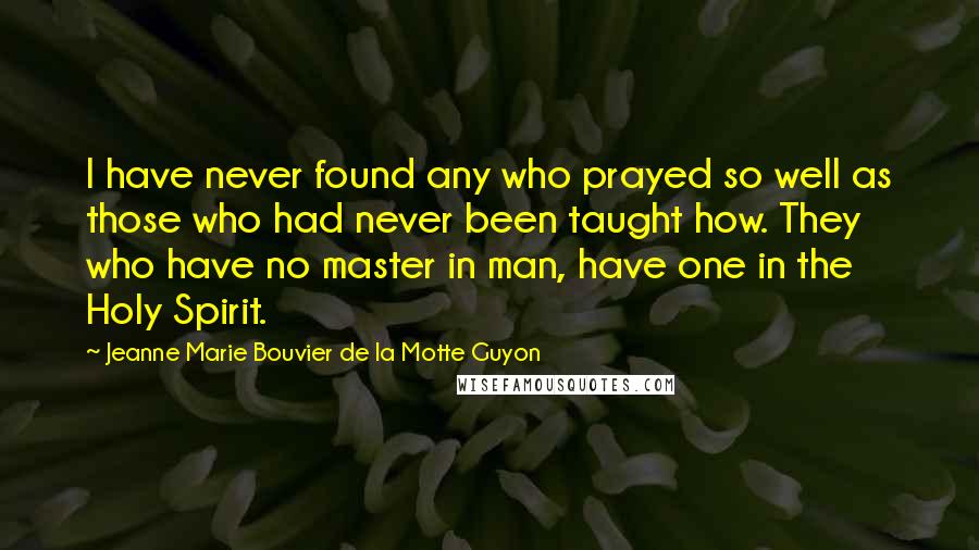 Jeanne Marie Bouvier De La Motte Guyon Quotes: I have never found any who prayed so well as those who had never been taught how. They who have no master in man, have one in the Holy Spirit.