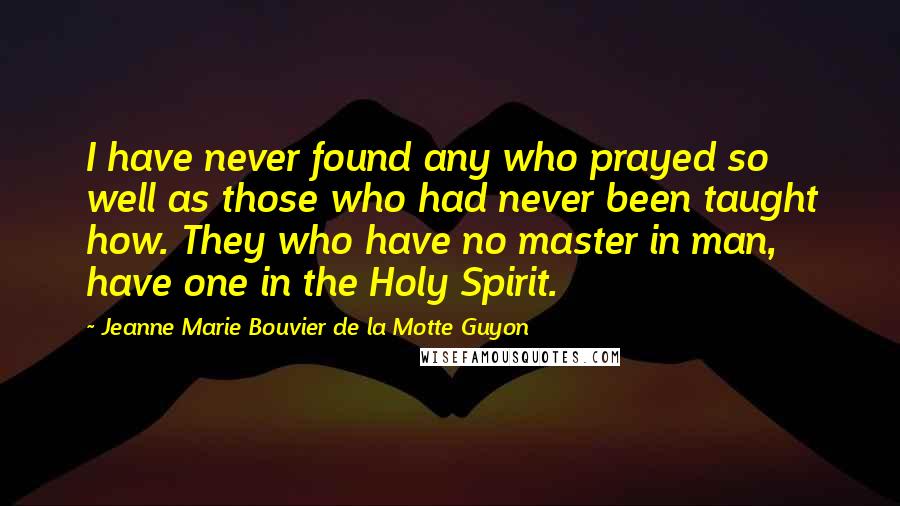 Jeanne Marie Bouvier De La Motte Guyon Quotes: I have never found any who prayed so well as those who had never been taught how. They who have no master in man, have one in the Holy Spirit.