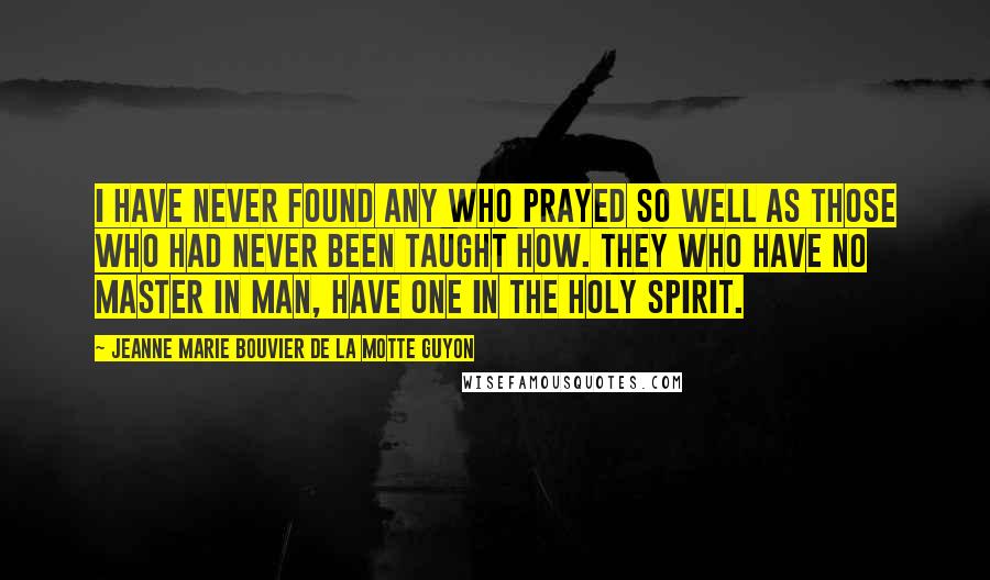 Jeanne Marie Bouvier De La Motte Guyon Quotes: I have never found any who prayed so well as those who had never been taught how. They who have no master in man, have one in the Holy Spirit.