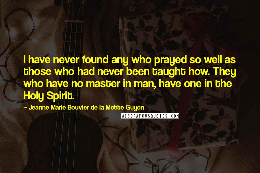 Jeanne Marie Bouvier De La Motte Guyon Quotes: I have never found any who prayed so well as those who had never been taught how. They who have no master in man, have one in the Holy Spirit.