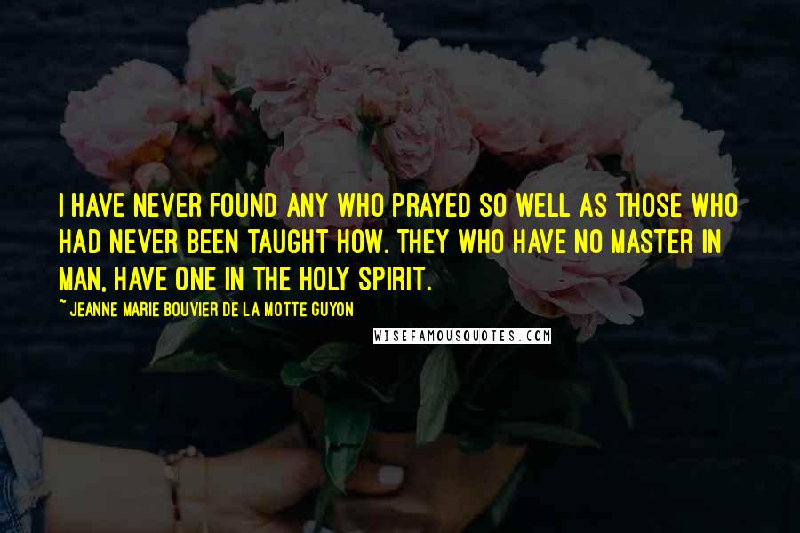 Jeanne Marie Bouvier De La Motte Guyon Quotes: I have never found any who prayed so well as those who had never been taught how. They who have no master in man, have one in the Holy Spirit.