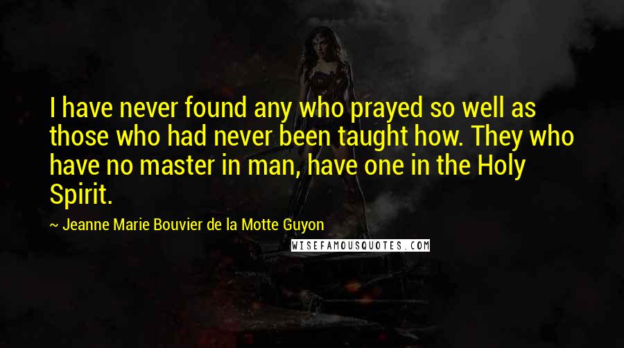 Jeanne Marie Bouvier De La Motte Guyon Quotes: I have never found any who prayed so well as those who had never been taught how. They who have no master in man, have one in the Holy Spirit.