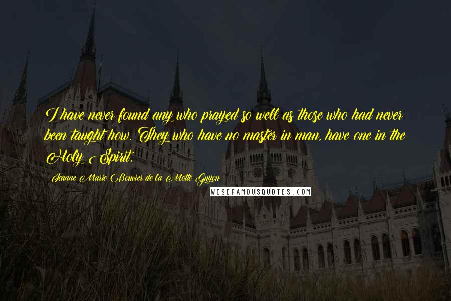 Jeanne Marie Bouvier De La Motte Guyon Quotes: I have never found any who prayed so well as those who had never been taught how. They who have no master in man, have one in the Holy Spirit.