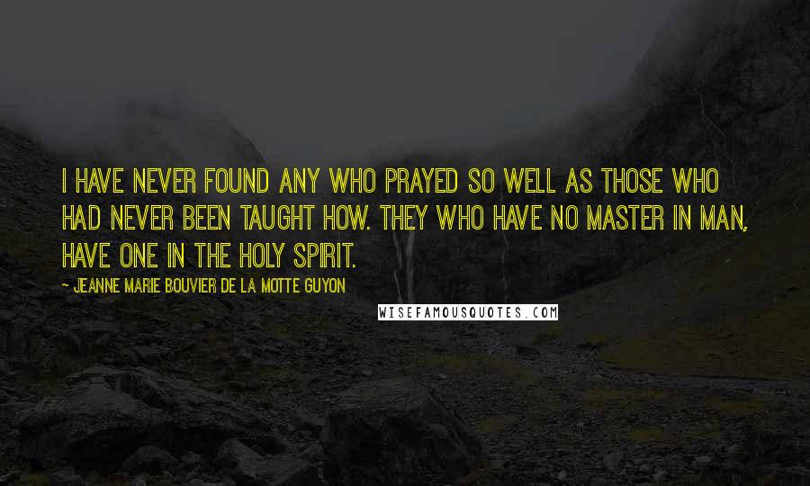 Jeanne Marie Bouvier De La Motte Guyon Quotes: I have never found any who prayed so well as those who had never been taught how. They who have no master in man, have one in the Holy Spirit.