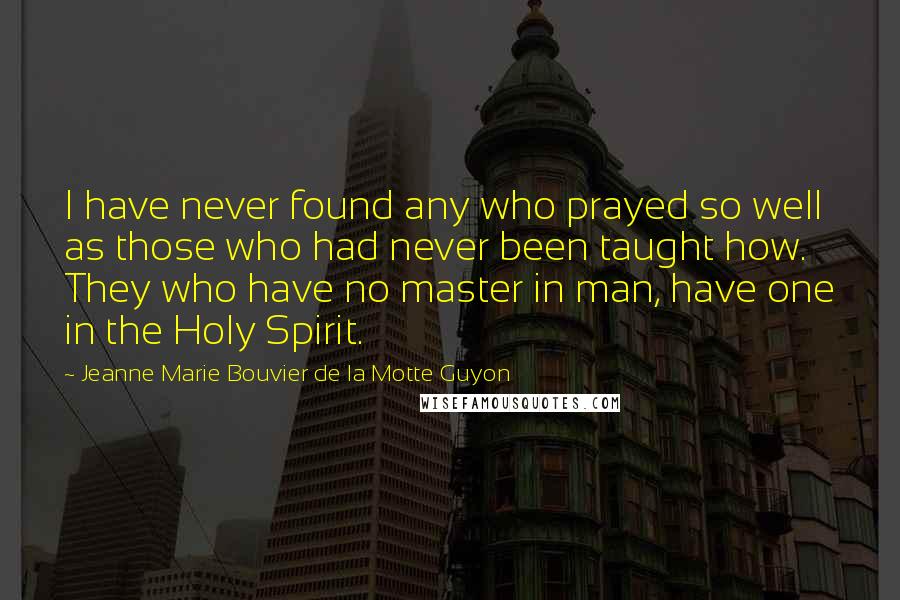 Jeanne Marie Bouvier De La Motte Guyon Quotes: I have never found any who prayed so well as those who had never been taught how. They who have no master in man, have one in the Holy Spirit.