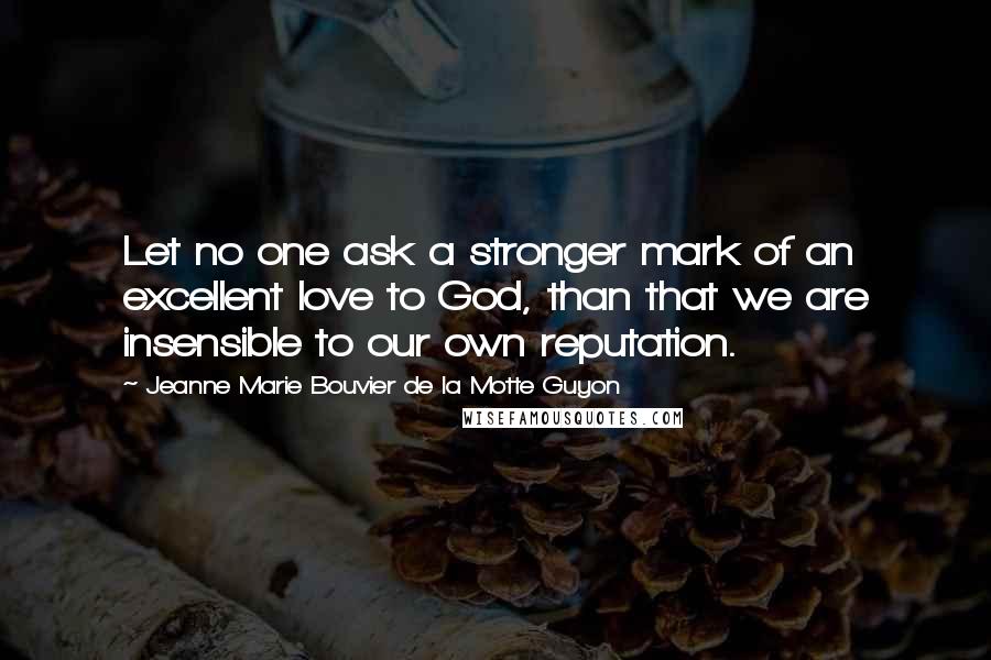 Jeanne Marie Bouvier De La Motte Guyon Quotes: Let no one ask a stronger mark of an excellent love to God, than that we are insensible to our own reputation.