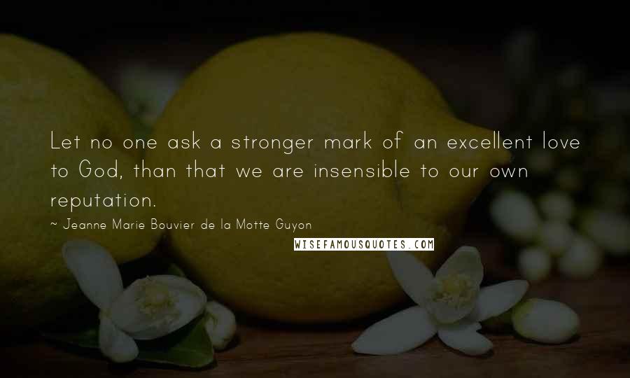 Jeanne Marie Bouvier De La Motte Guyon Quotes: Let no one ask a stronger mark of an excellent love to God, than that we are insensible to our own reputation.